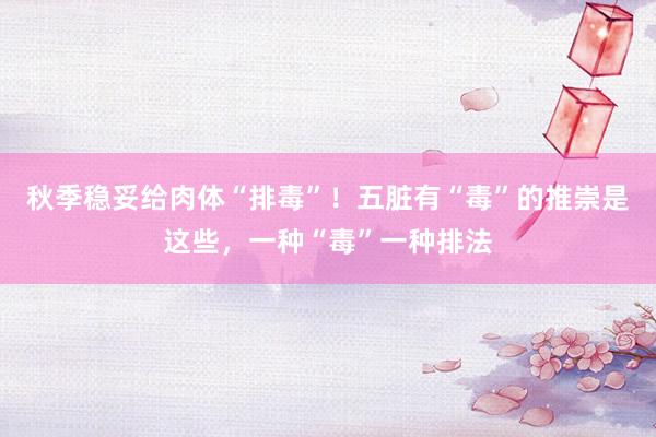 秋季稳妥给肉体“排毒”！五脏有“毒”的推崇是这些，一种“毒”一种排法