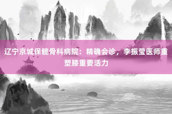 辽宁京城保髋骨科病院：精确会诊，李振莹医师重塑膝重要活力
