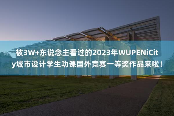 被3W+东说念主看过的2023年WUPENiCity城市设计学生功课国外竞赛一等奖作品来啦！