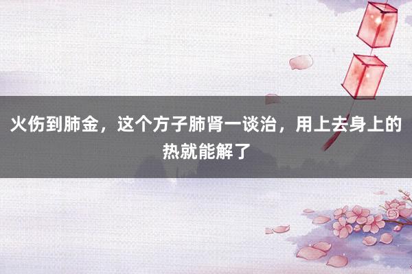 火伤到肺金，这个方子肺肾一谈治，用上去身上的热就能解了