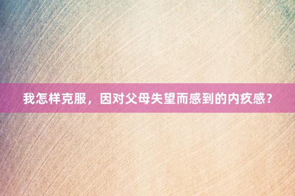 我怎样克服，因对父母失望而感到的内疚感？