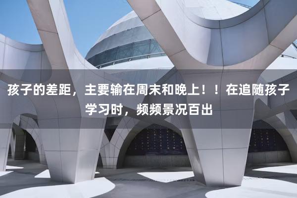 孩子的差距,主要输在周末和晚上!!在追随孩子学习时,频频景况百出