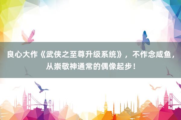 良心大作《武侠之至尊升级系统》，不作念咸鱼，从崇敬神通常的偶像起步！