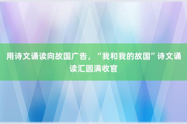 用诗文诵读向故国广告，“我和我的故国”诗文诵读汇圆满收官