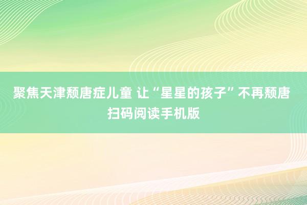 聚焦天津颓唐症儿童 让“星星的孩子”不再颓唐 扫码阅读手机版