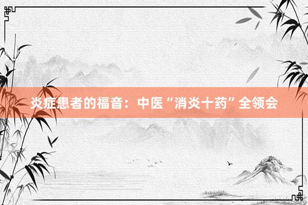 炎症患者的福音：中医“消炎十药”全领会