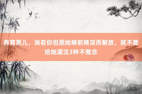 养育男儿，淌若你但愿她畴前精深而解放，就不要给她灌注3种不雅念