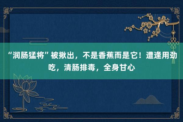 “润肠猛将”被揪出，不是香蕉而是它！遭逢用劲吃，清肠排毒，全身甘心