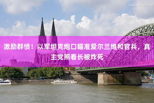 激励群愤！以军坦克炮口瞄准爱尔兰维和官兵，真主党照看长被炸死