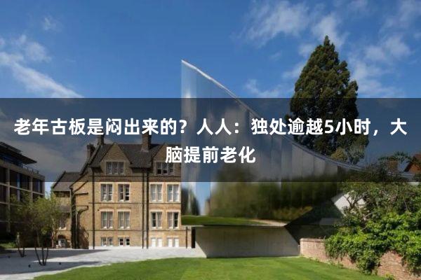 老年古板是闷出来的？人人：独处逾越5小时，大脑提前老化