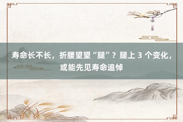 寿命长不长，折腰望望“腿”？腿上 3 个变化，或能先见寿命追悼