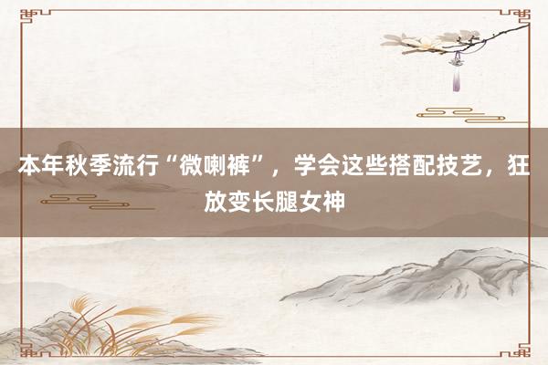 本年秋季流行“微喇裤”，学会这些搭配技艺，狂放变长腿女神