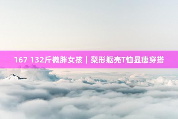 167 132斤微胖女孩｜梨形躯壳T恤显瘦穿搭