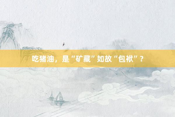 吃猪油，是“矿藏”如故“包袱”？