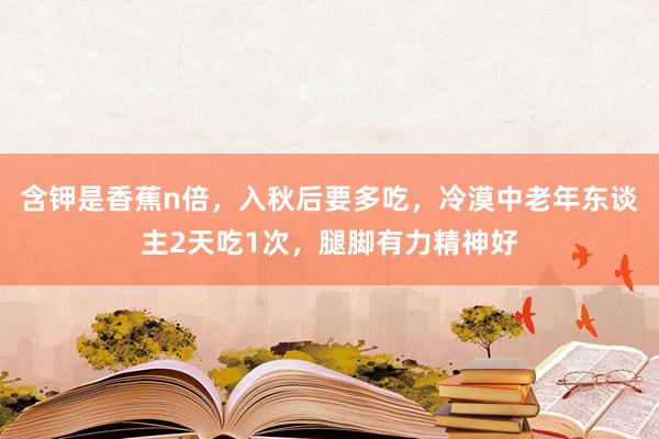含钾是香蕉n倍，入秋后要多吃，冷漠中老年东谈主2天吃1次，腿脚有力精神好