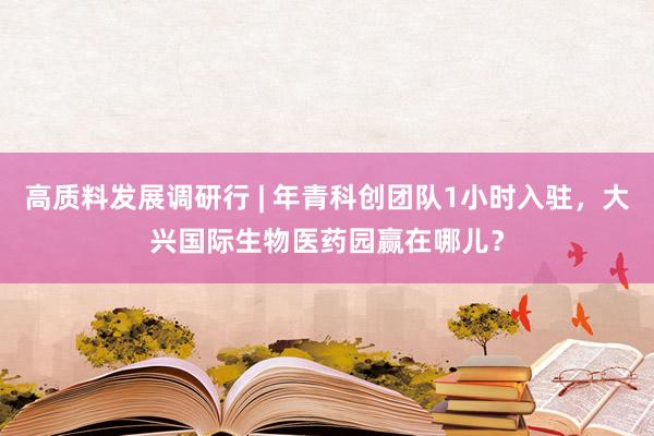 高质料发展调研行 | 年青科创团队1小时入驻，大兴国际生物医药园赢在哪儿？