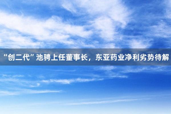 “创二代”池骋上任董事长，东亚药业净利劣势待解