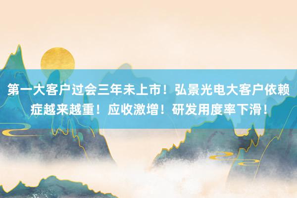 第一大客户过会三年未上市！弘景光电大客户依赖症越来越重！应收激增！研发用度率下滑！