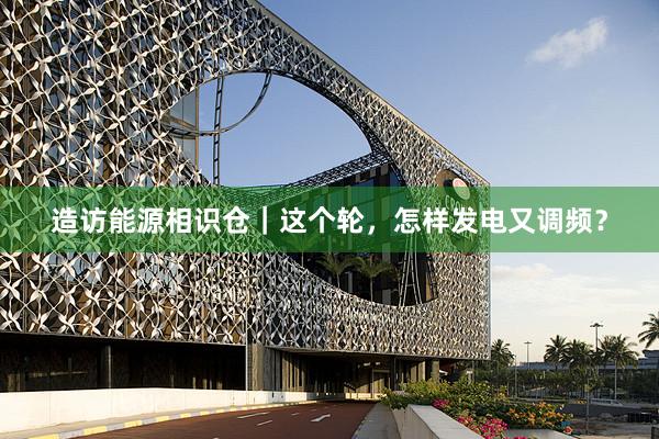 造访能源相识仓｜这个轮，怎样发电又调频？