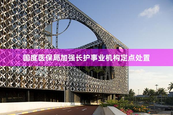 国度医保局加强长护事业机构定点处置