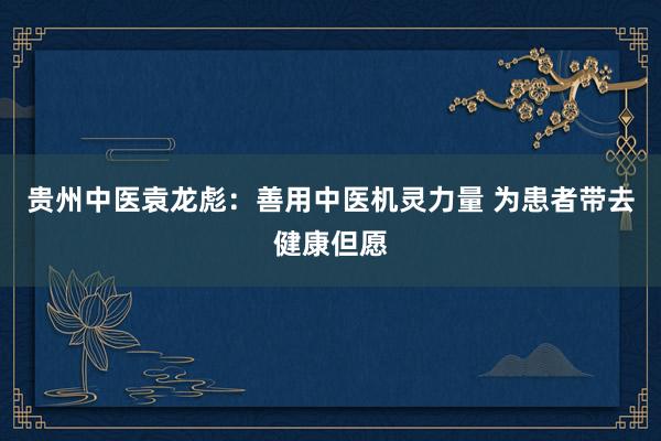 贵州中医袁龙彪：善用中医机灵力量 为患者带去健康但愿