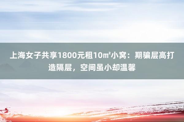 上海女子共享1800元租10㎡小窝：期骗层高打造隔层，空间虽小却温馨