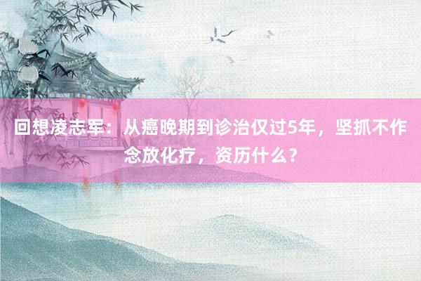 回想凌志军：从癌晚期到诊治仅过5年，坚抓不作念放化疗，资历什么？