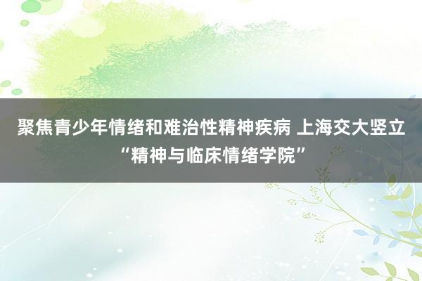 聚焦青少年情绪和难治性精神疾病 上海交大竖立“精神与临床情绪学院”