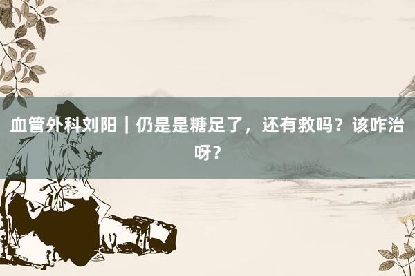 血管外科刘阳｜仍是是糖足了，还有救吗？该咋治呀？