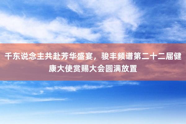 千东说念主共赴芳华盛宴，骏丰频谱第二十二届健康大使赏赐大会圆满放置