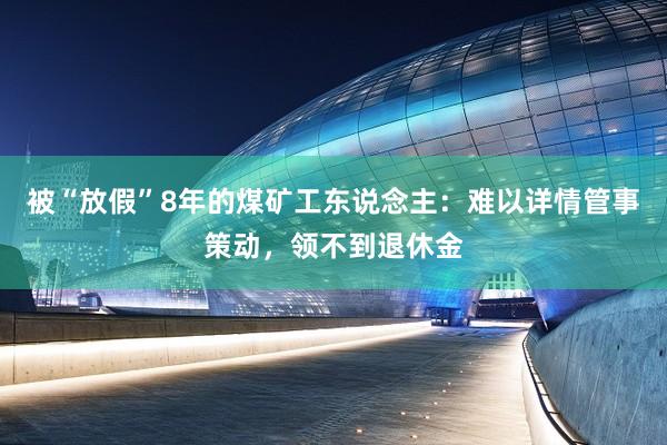 被“放假”8年的煤矿工东说念主：难以详情管事策动，领不到退休金