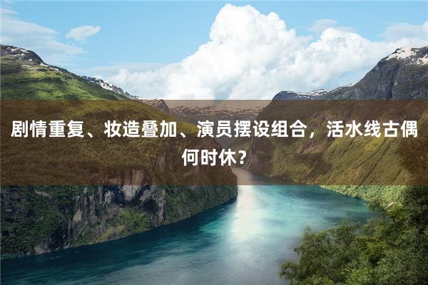 剧情重复、妆造叠加、演员摆设组合，活水线古偶何时休？