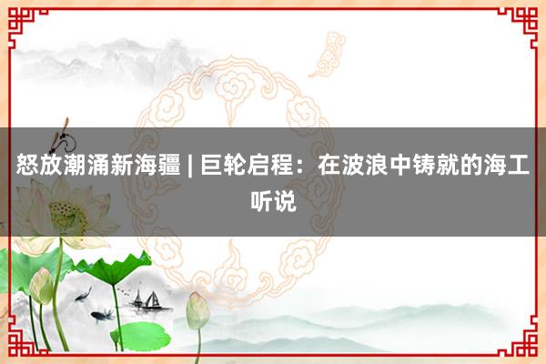 怒放潮涌新海疆 | 巨轮启程：在波浪中铸就的海工听说