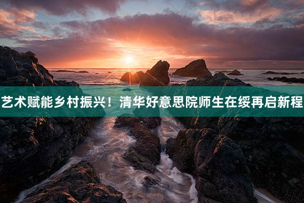 艺术赋能乡村振兴！清华好意思院师生在绥再启新程
