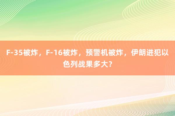 F-35被炸，F-16被炸，预警机被炸，伊朗进犯以色列战果多大？