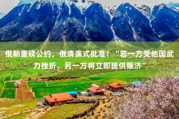 俄朝重磅公约，俄清廉式批准！“若一方受他国武力挫折，另一方将立即提供赈济”