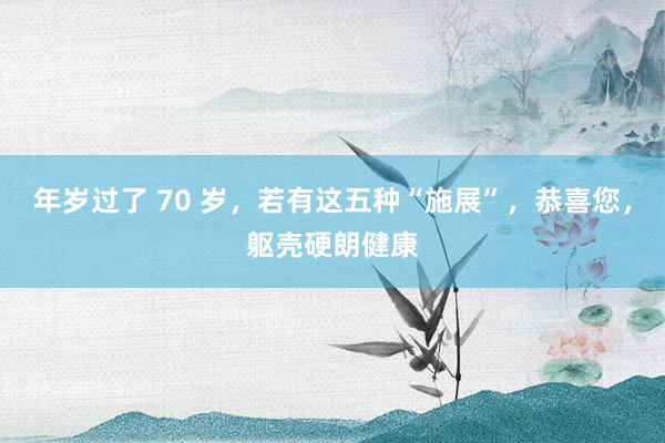 年岁过了 70 岁，若有这五种“施展”，恭喜您，躯壳硬朗健康