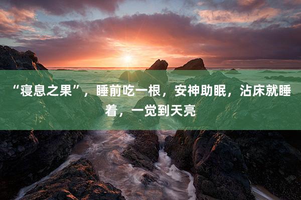 “寝息之果”，睡前吃一根，安神助眠，沾床就睡着，一觉到天亮