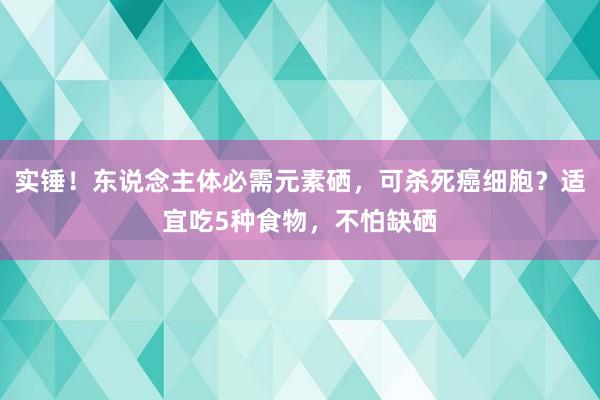 实锤！东说念主体必需元素硒，可杀死癌细胞？适宜吃5种食物，不怕缺硒