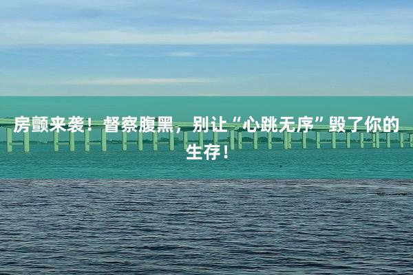 房颤来袭！督察腹黑，别让“心跳无序”毁了你的生存！