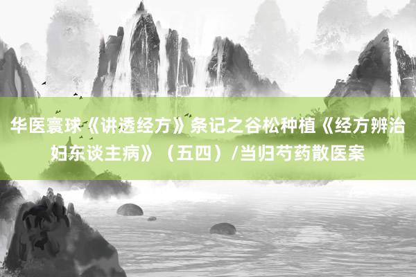华医寰球《讲透经方》条记之谷松种植《经方辨治妇东谈主病》（五四）/当归芍药散医案