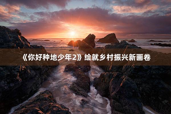 《你好种地少年2》绘就乡村振兴新画卷
