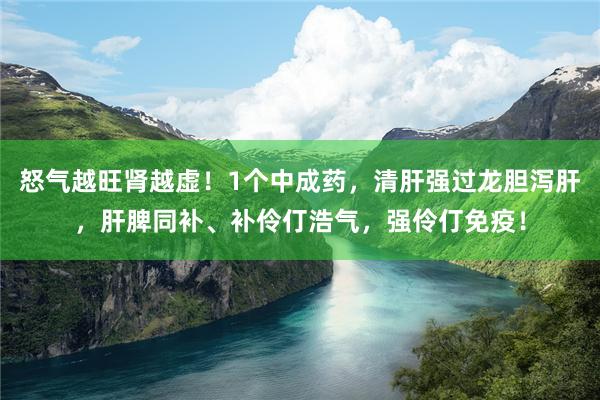 怒气越旺肾越虚！1个中成药，清肝强过龙胆泻肝，肝脾同补、补伶仃浩气，强伶仃免疫！