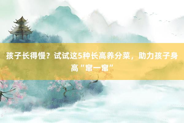 孩子长得慢？试试这5种长高养分菜，助力孩子身高“窜一窜”