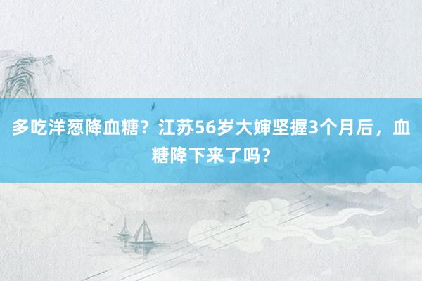 多吃洋葱降血糖？江苏56岁大婶坚握3个月后，血糖降下来了吗？
