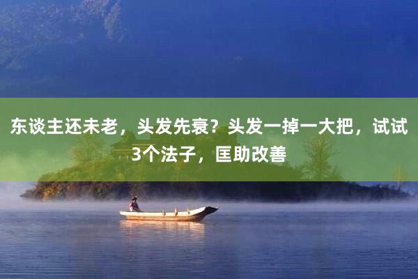 东谈主还未老，头发先衰？头发一掉一大把，试试3个法子，匡助改善