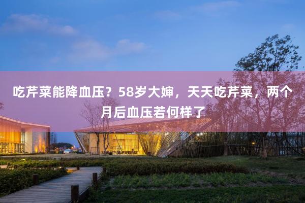 吃芹菜能降血压？58岁大婶，天天吃芹菜，两个月后血压若何样了