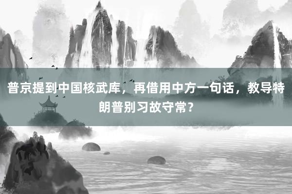 普京提到中国核武库，再借用中方一句话，教导特朗普别习故守常？