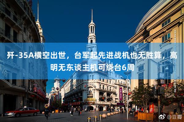 歼-35A横空出世，台军起先进战机也无胜算，高明无东谈主机可绕台6周