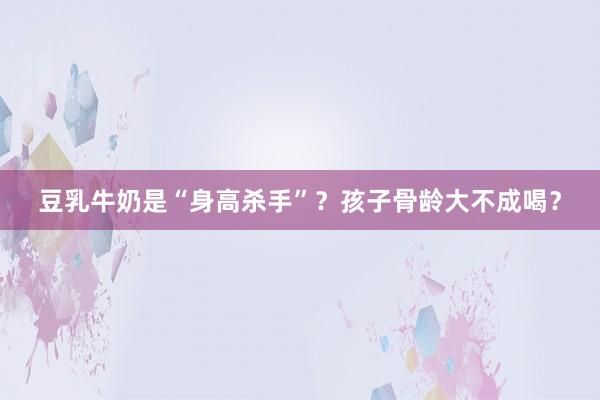 豆乳牛奶是“身高杀手”？孩子骨龄大不成喝？